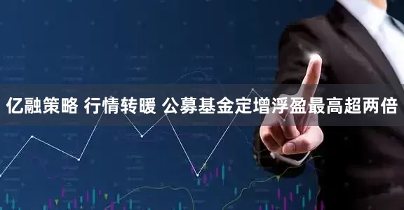 亿融策略 行情转暖 公募基金定增浮盈最高超两倍