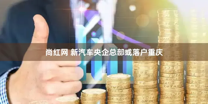 尚红网 新汽车央企总部或落户重庆