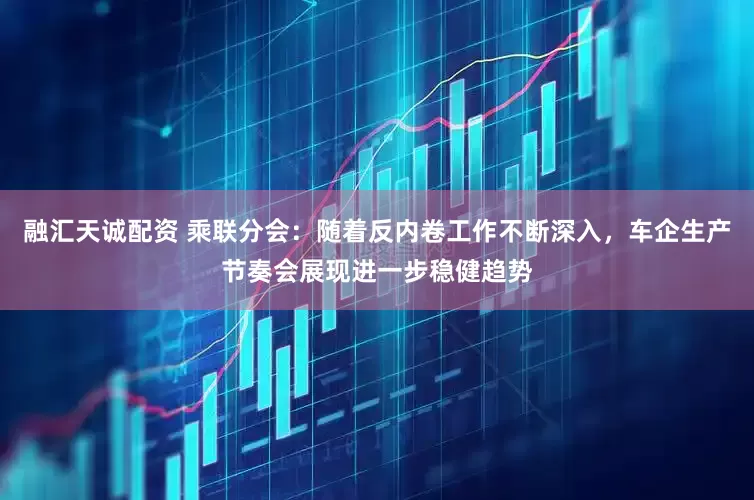 融汇天诚配资 乘联分会：随着反内卷工作不断深入，车企生产节奏会展现进一步稳健趋势