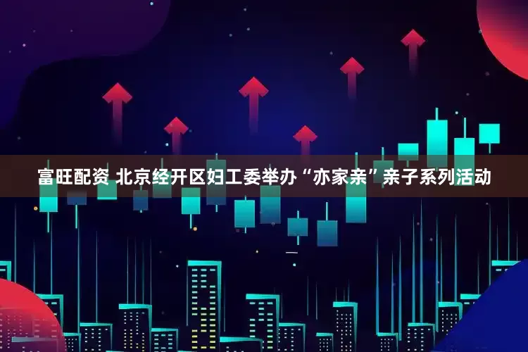 富旺配资 北京经开区妇工委举办“亦家亲”亲子系列活动