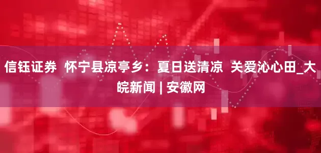 信钰证券  怀宁县凉亭乡：夏日送清凉  关爱沁心田_大皖新闻 | 安徽网