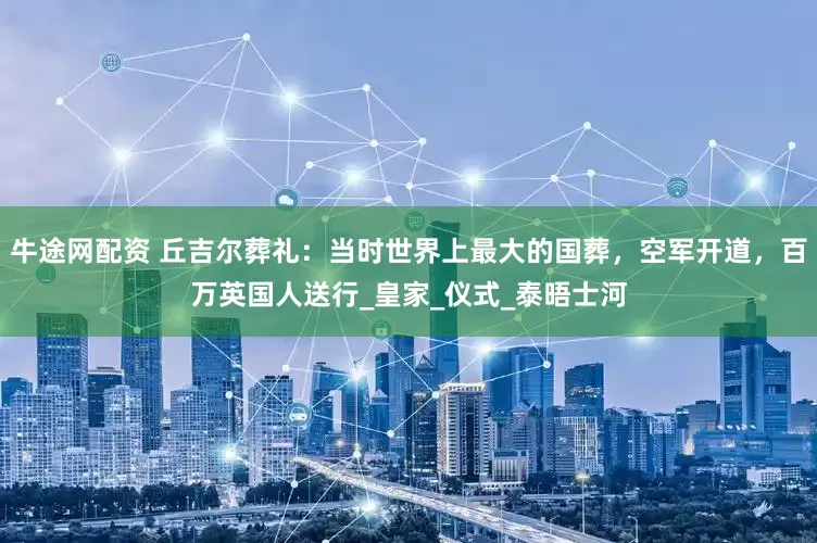 牛途网配资 丘吉尔葬礼：当时世界上最大的国葬，空军开道，百万英国人送行_皇家_仪式_泰晤士河