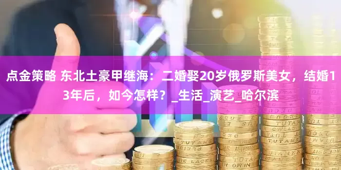 点金策略 东北土豪甲继海：二婚娶20岁俄罗斯美女，结婚13年后，如今怎样？_生活_演艺_哈尔滨