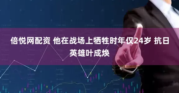 倍悦网配资 他在战场上牺牲时年仅24岁 抗日英雄叶成焕