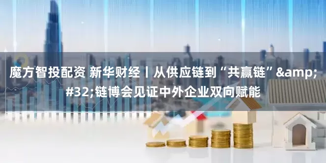 魔方智投配资 新华财经丨从供应链到“共赢链”&#32;链博会见证中外企业双向赋能