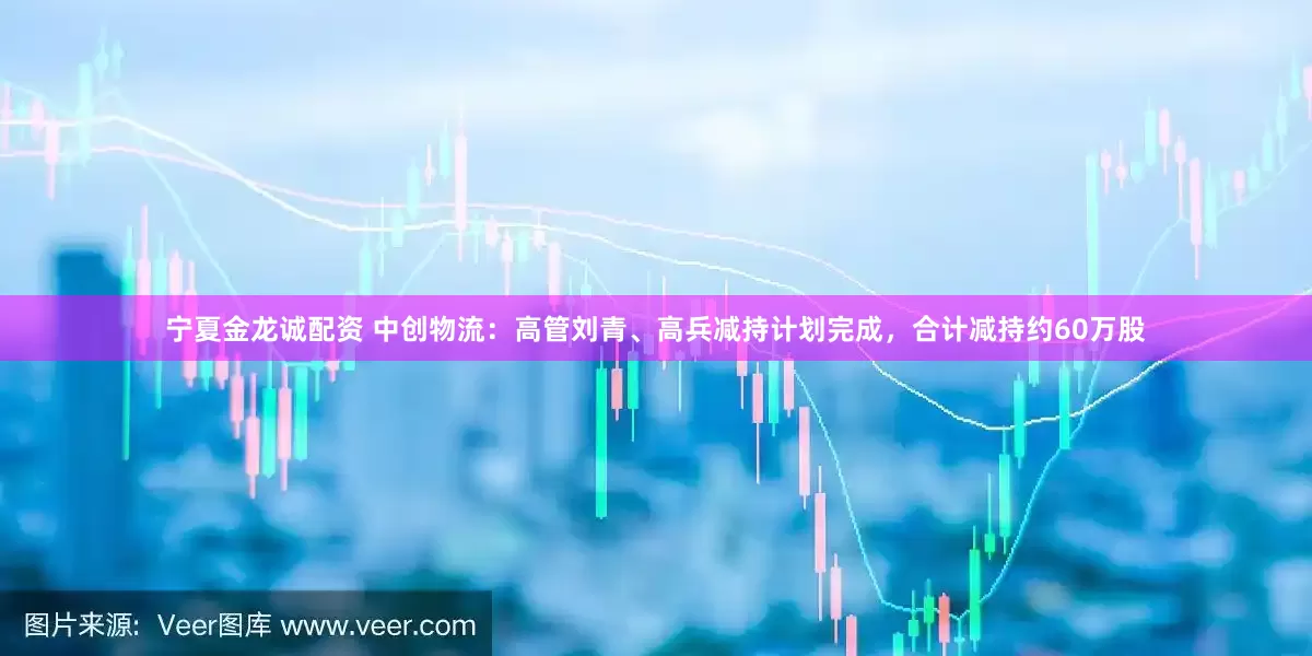 宁夏金龙诚配资 中创物流：高管刘青、高兵减持计划完成，合计减持约60万股