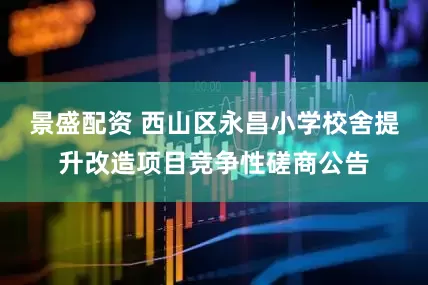 景盛配资 西山区永昌小学校舍提升改造项目竞争性磋商公告