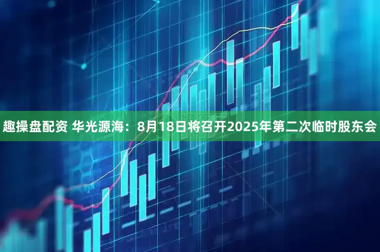 趣操盘配资 华光源海：8月18日将召开2025年第二次临时股东会
