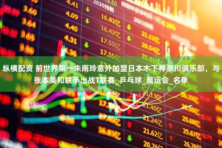 纵横配资 前世界第一朱雨玲意外加盟日本木下神奈川俱乐部，与张本美和联手出战T联赛_乒乓球_奥运会_名单