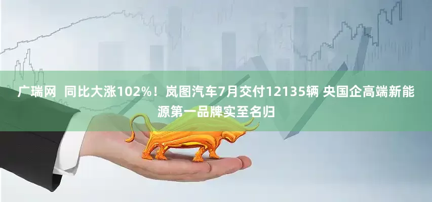 广瑞网  同比大涨102%！岚图汽车7月交付12135辆 央国企高端新能源第一品牌实至名归