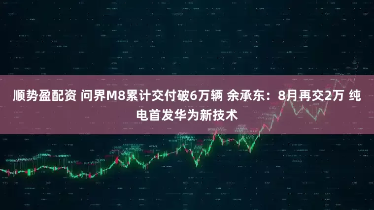 顺势盈配资 问界M8累计交付破6万辆 余承东：8月再交2万 纯电首发华为新技术