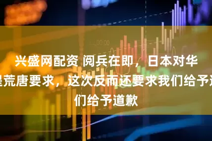 兴盛网配资 阅兵在即，日本对华再提荒唐要求，这次反而还要求我们给予道歉