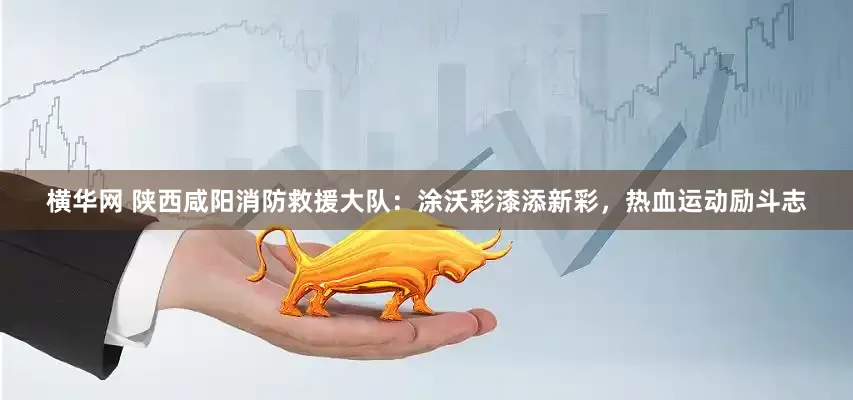 横华网 陕西咸阳消防救援大队：涂沃彩漆添新彩，热血运动励斗志