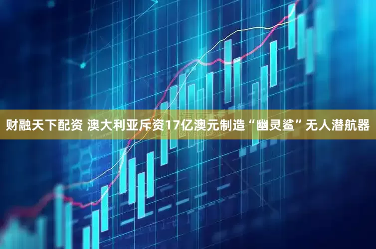 财融天下配资 澳大利亚斥资17亿澳元制造“幽灵鲨”无人潜航器