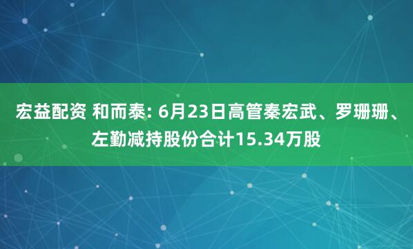 宏益配资 和而泰: 6月23日高管秦宏武、罗珊珊、左勤减持股份合计15.34万股